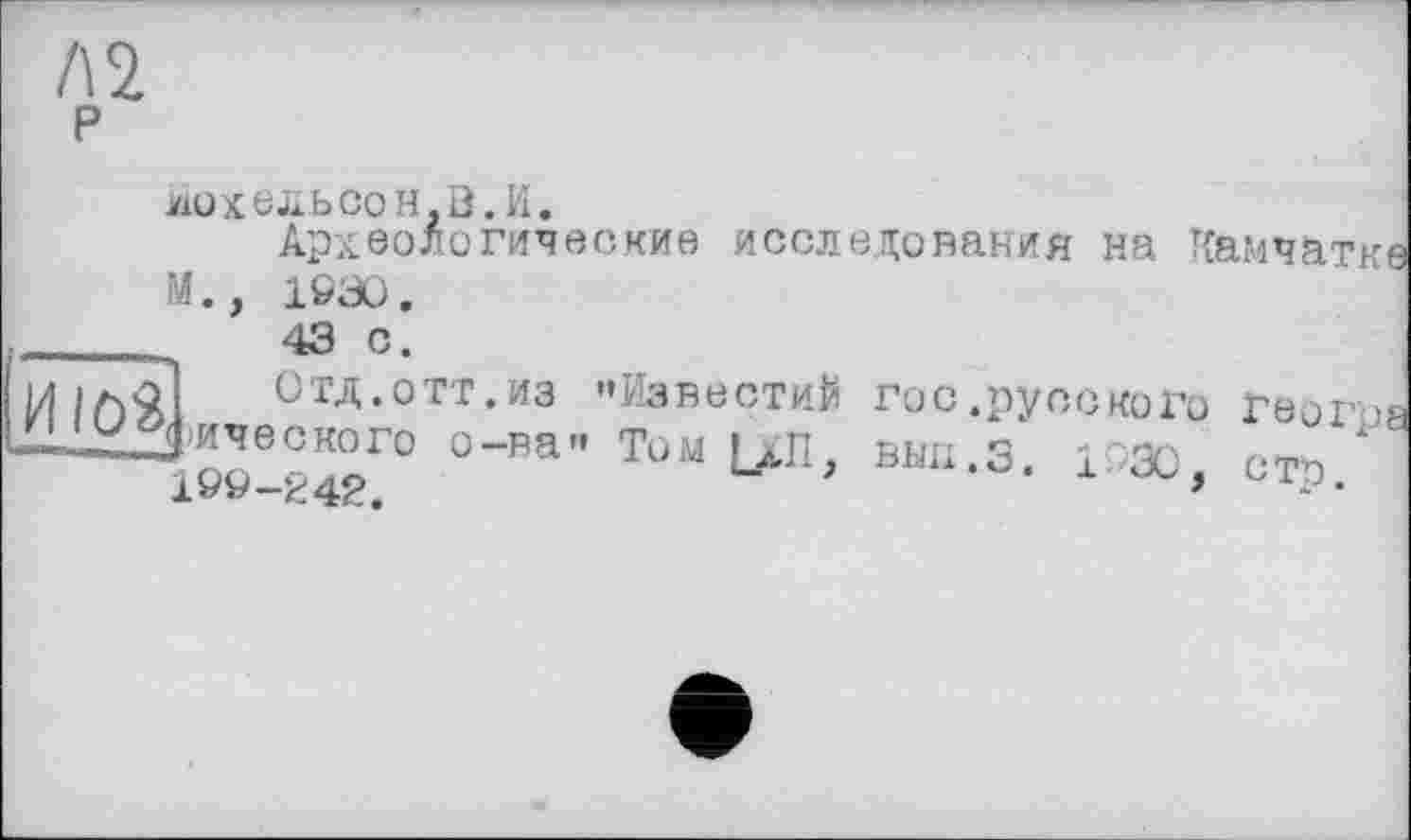 ﻿Л2 р
ІіОХЄІаЬСОН.З. И.
Археологические исследования на Камчатке М., 1930.
ЮЗ,
ОТД.ОТТ.ИЗ "Известий Гис.русского ГЄ0Г08 Д’ического о-ва" Том Lili. вып.З. IPæ сто 199-242.	*	* •